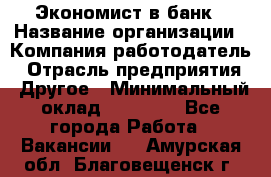 Экономист в банк › Название организации ­ Компания-работодатель › Отрасль предприятия ­ Другое › Минимальный оклад ­ 25 000 - Все города Работа » Вакансии   . Амурская обл.,Благовещенск г.